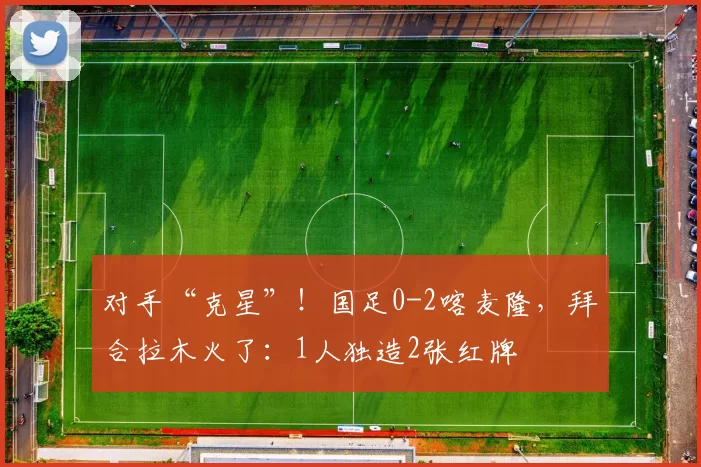 对手“克星”！国足0-2喀麦隆，拜合拉木火了：1人独造2张红牌