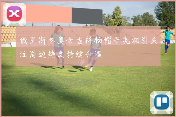 俄罗斯冬奥会吉祥物帽子亮相引关注周边热度持续升温