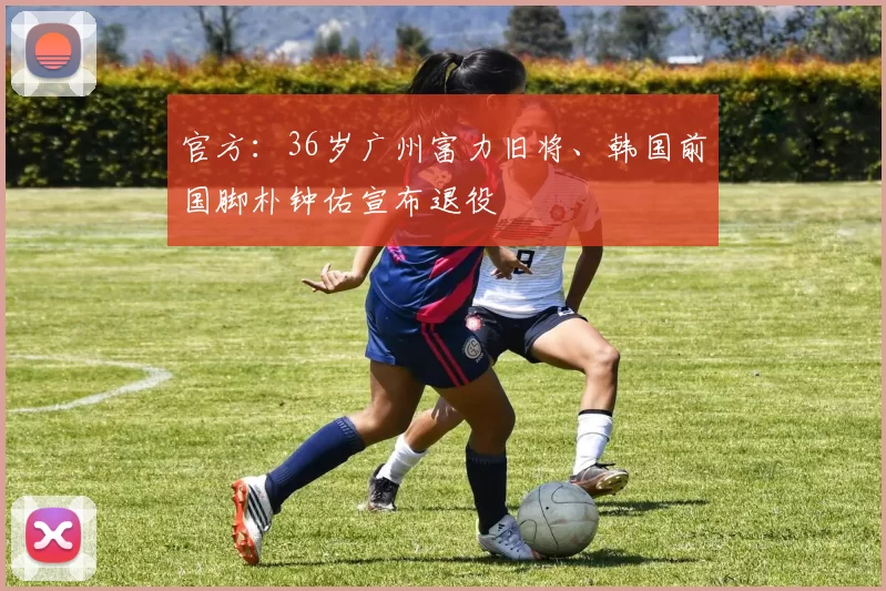 官方：36岁广州富力旧将、韩国前国脚朴钟佑宣布退役