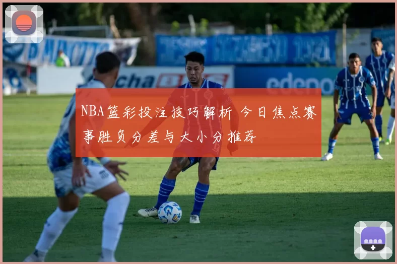 NBA篮彩投注技巧解析 今日焦点赛事胜负分差与大小分推荐