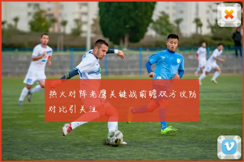 热火对阵老鹰关键战前瞻双方攻防对比引关注
