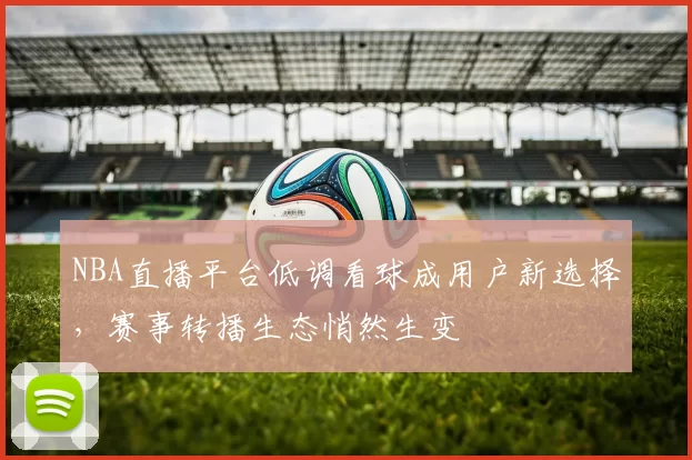 NBA直播平台低调看球成用户新选择，赛事转播生态悄然生变