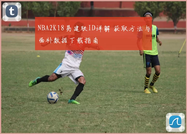 NBA2K18易建联ID详解 获取方法与面补数据下载指南