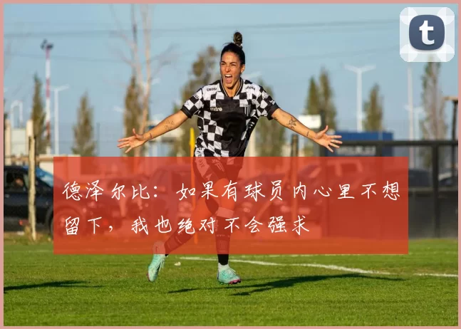 德泽尔比：如果有球员内心里不想留下，我也绝对不会强求