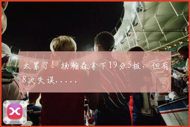 太累了！杨瀚森拿下19分5板，但有8次失误.....