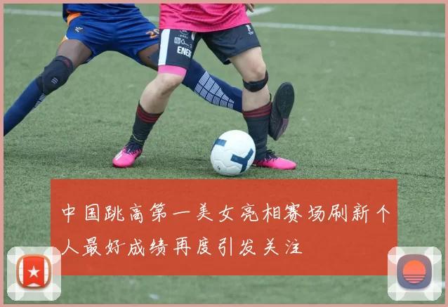 中国跳高第一美女亮相赛场刷新个人最好成绩再度引发关注