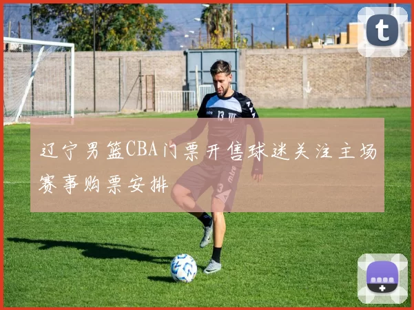 辽宁男篮CBA门票开售球迷关注主场赛事购票安排