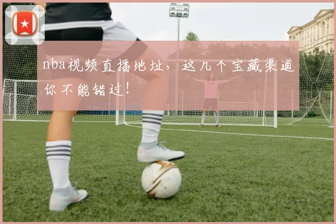 nba视频直播地址，这几个宝藏渠道你不能错过！