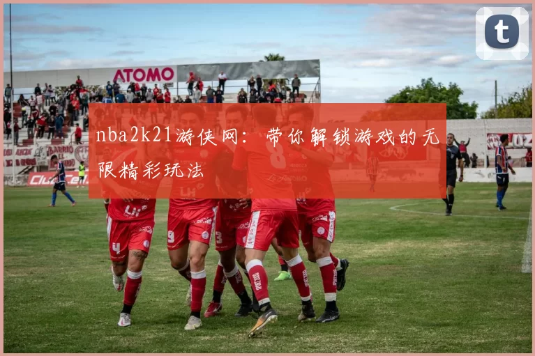 nba2k21游侠网:带你解锁游戏的无限精彩玩法