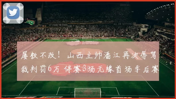 屡教不改！山西主帅潘江再次辱骂裁判罚6万 停赛3场无缘首场季后赛
