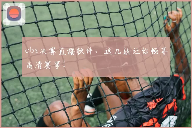 cba决赛直播软件,这几款让你畅享高清赛事!