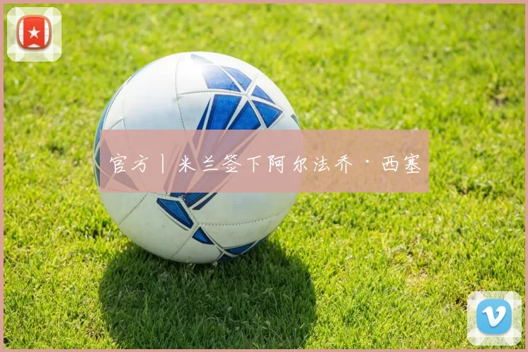 官方丨米兰签下阿尔法乔·西塞