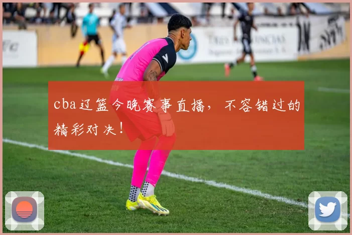 cba辽篮今晚赛事直播，不容错过的精彩对决！