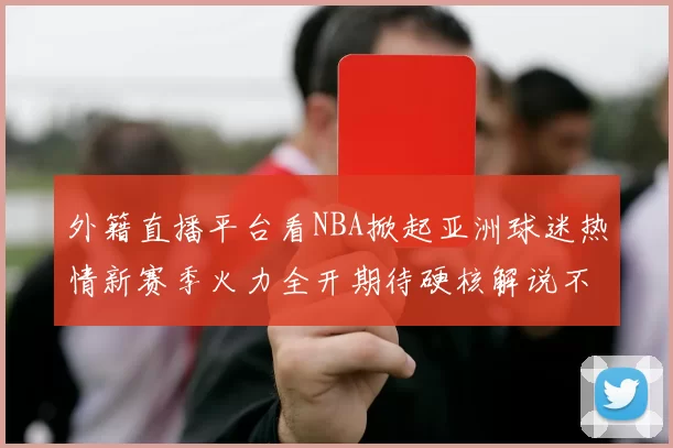外籍直播平台看NBA掀起亚洲球迷热情新赛季火力全开期待硬核解说不断