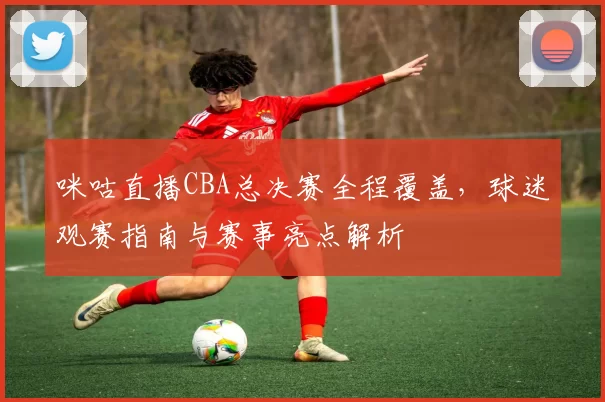 咪咕直播CBA总决赛全程覆盖，球迷观赛指南与赛事亮点解析