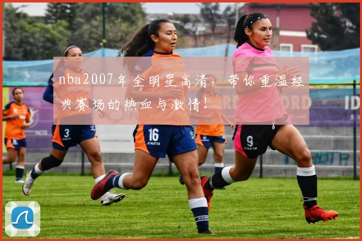 nba2007年全明星高清，带你重温经典赛场的热血与激情！