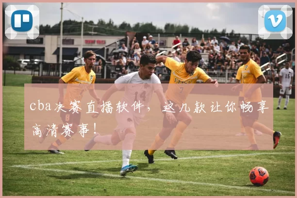 cba决赛直播软件,这几款让你畅享高清赛事!