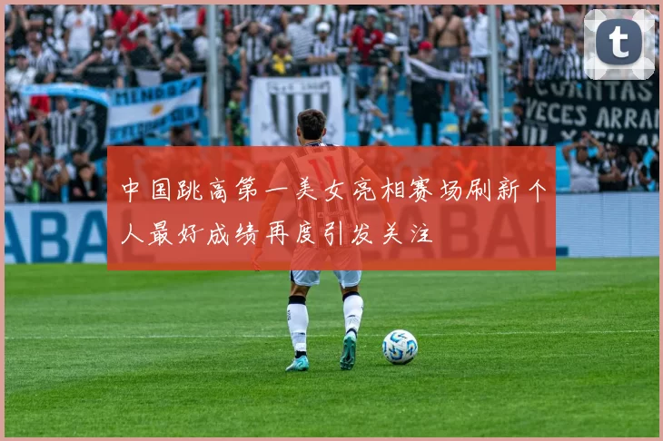 中国跳高第一美女亮相赛场刷新个人最好成绩再度引发关注