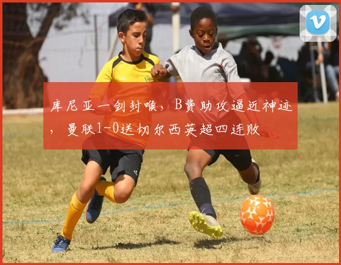 库尼亚一剑封喉，B费助攻逼近神迹，曼联1-0送切尔西英超四连败