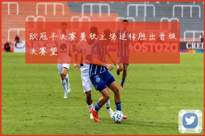 欧冠半决赛曼联主场逆转胜出晋级决赛望