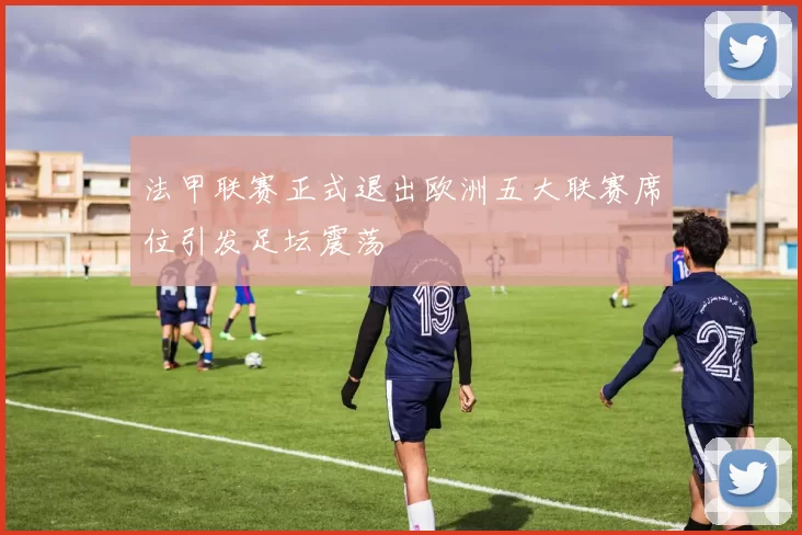 法甲联赛正式退出欧洲五大联赛席位引发足坛震荡