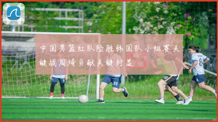 中国男篮红队险胜韩国队小组赛关键战周琦贡献关键封盖