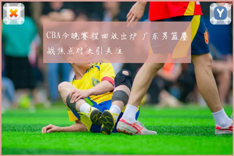 CBA今晚赛程回放出炉 广东男篮鏖战焦点对决引关注