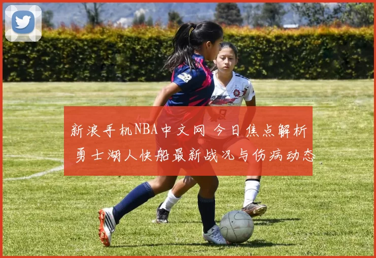 新浪手机NBA中文网 今日焦点解析 勇士湖人快船最新战况与伤病动态