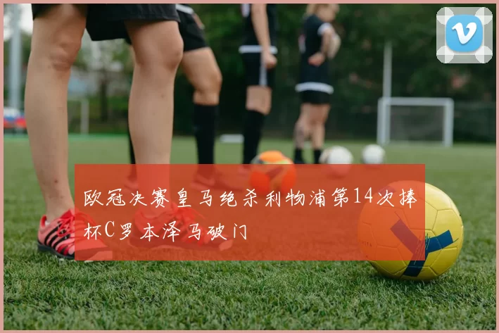 欧冠决赛皇马绝杀利物浦第14次捧杯C罗本泽马破门