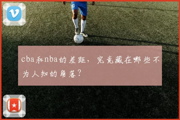 cba和nba的差距，究竟藏在哪些不为人知的角落？