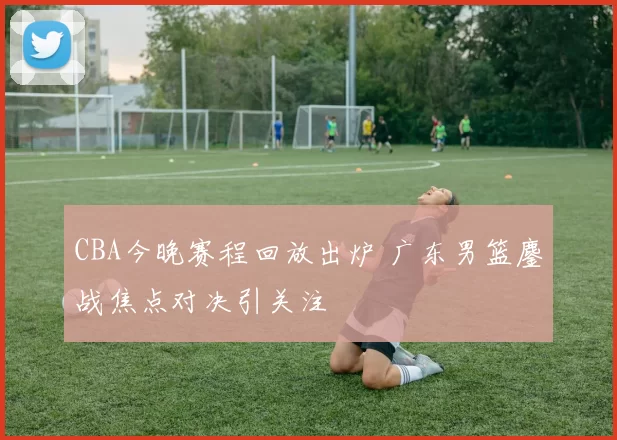CBA今晚赛程回放出炉 广东男篮鏖战焦点对决引关注