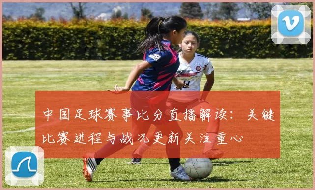 中国足球赛事比分直播解读：关键比赛进程与战况更新关注重心
