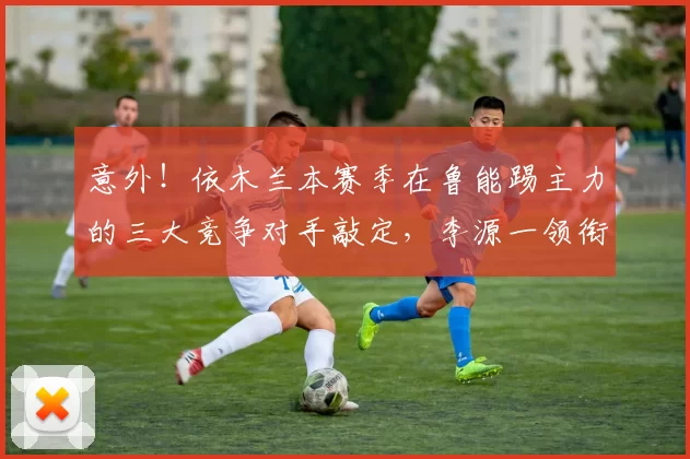 意外！依木兰本赛季在鲁能踢主力的三大竞争对手敲定，李源一领衔