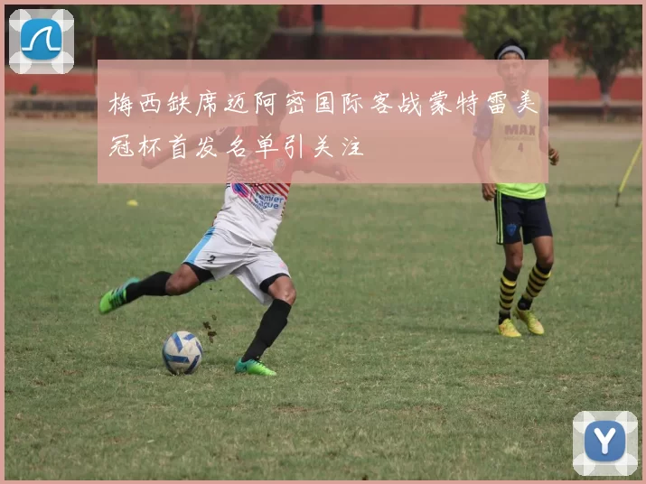 梅西缺席迈阿密国际客战蒙特雷美冠杯首发名单引关注