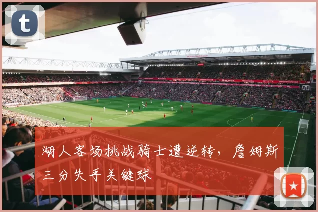 湖人客场挑战骑士遭逆转,詹姆斯三分失手关键球