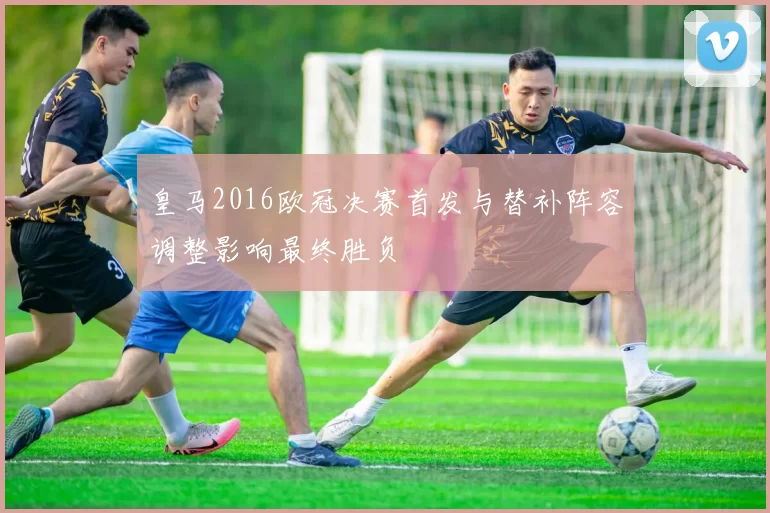 皇马2016欧冠决赛首发与替补阵容调整影响最终胜负