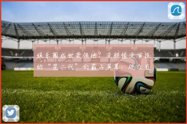 娱乐圈成世袭领地？没颜值没演技的“星二代”们霸占屏幕，观众直呼眼睛遭殃！看看这些被资本硬塞的“丑娃娃”都干了啥