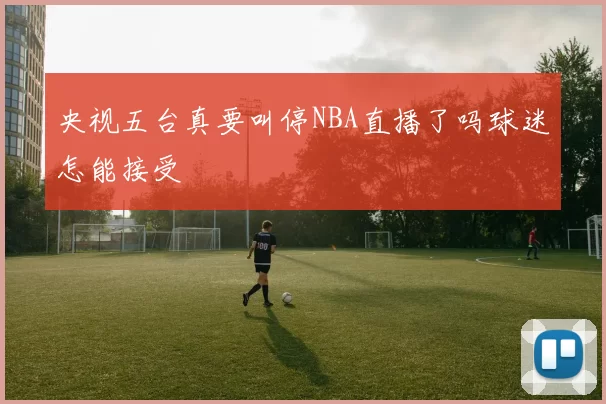 央视五台真要叫停NBA直播了吗球迷怎能接受