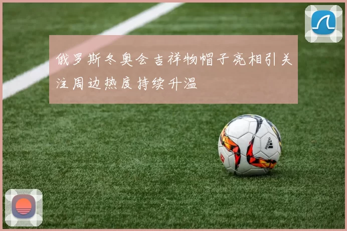 俄罗斯冬奥会吉祥物帽子亮相引关注周边热度持续升温