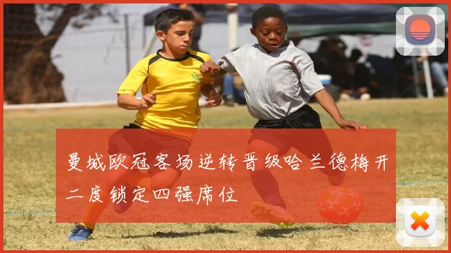 曼城欧冠客场逆转晋级哈兰德梅开二度锁定四强席位