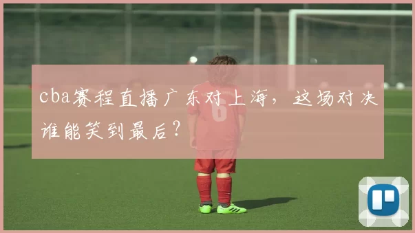 cba赛程直播广东对上海,这场对决谁能笑到最后?