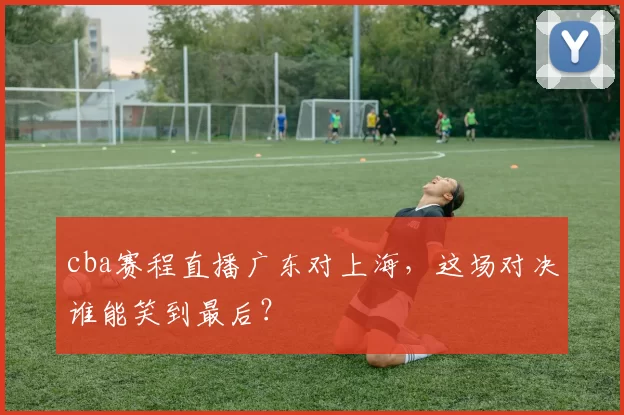 cba赛程直播广东对上海,这场对决谁能笑到最后?