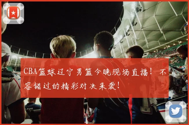 CBA篮球辽宁男篮今晚现场直播!不容错过的精彩对决来袭!