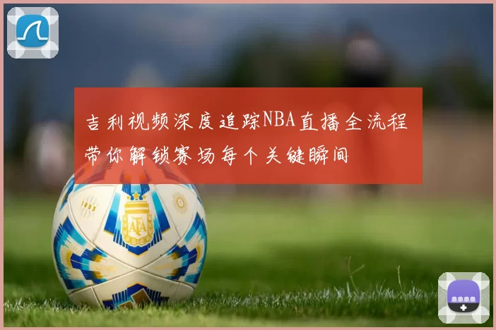 吉利视频深度追踪NBA直播全流程 带你解锁赛场每个关键瞬间