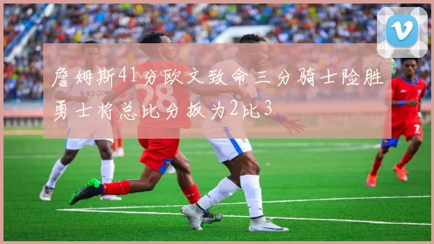 詹姆斯41分欧文致命三分骑士险胜勇士将总比分扳为2比3