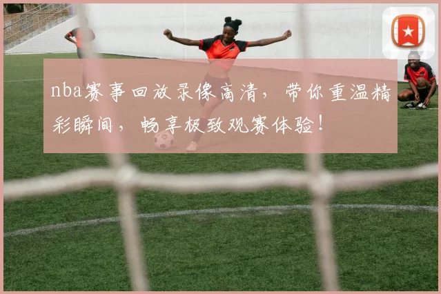 nba赛事回放录像高清,带你重温精彩瞬间,畅享极致观赛体验!