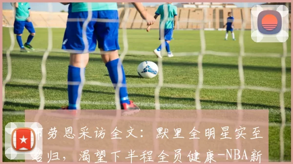 布劳恩采访全文：默里全明星实至名归，渴望下半程全员健康-NBA新闻