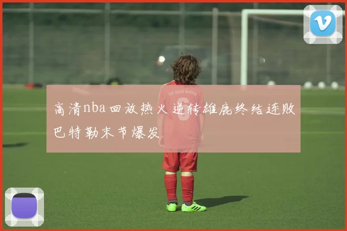 高清nba回放热火逆转雄鹿终结连败巴特勒末节爆发
