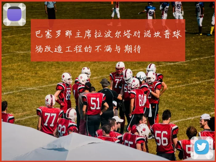 巴塞罗那主席拉波尔塔对诺坎普球场改造工程的不满与期待