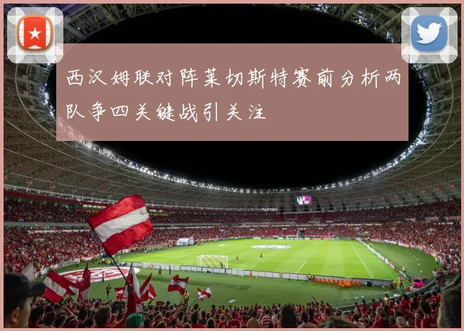 西汉姆联对阵莱切斯特赛前分析两队争四关键战引关注